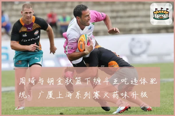 周琦与胡金秋篮下缠斗互吃违体犯规，广厦上海系列赛火药味升级