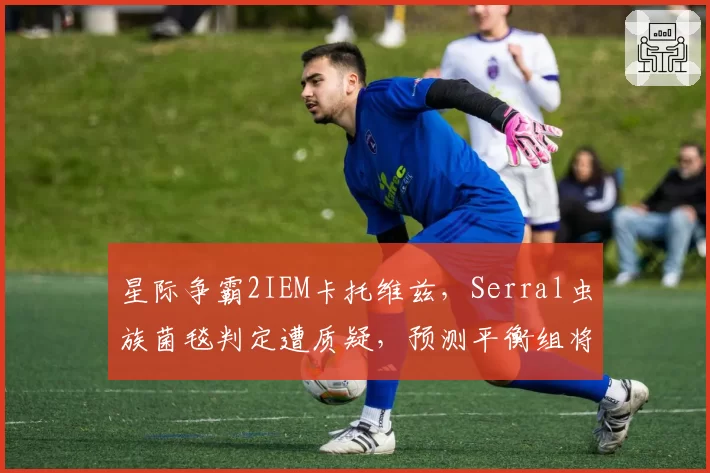 星际争霸2IEM卡托维兹，Serral虫族菌毯判定遭质疑，预测平衡组将削弱感染虫定身技能