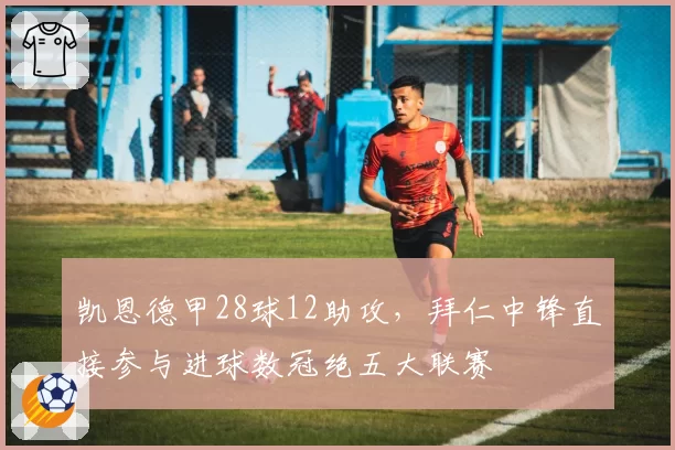 凯恩德甲28球12助攻，拜仁中锋直接参与进球数冠绝五大联赛