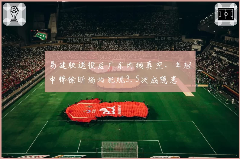 易建联退役后广东内线真空,年轻中锋徐昕场均犯规3.5次成隐患