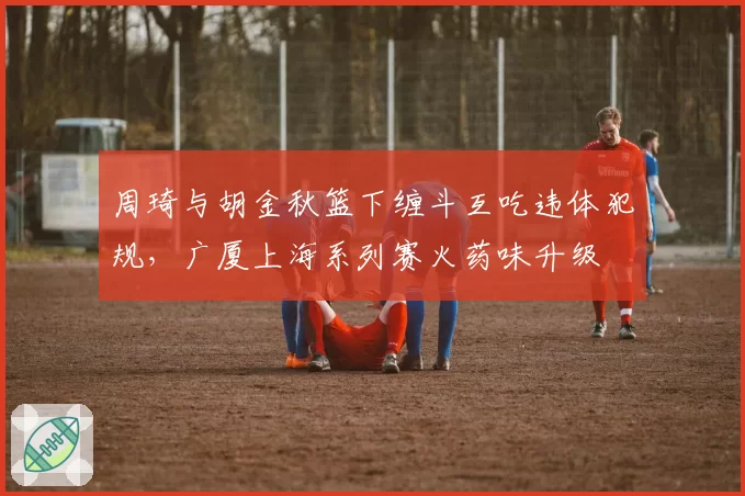 周琦与胡金秋篮下缠斗互吃违体犯规，广厦上海系列赛火药味升级