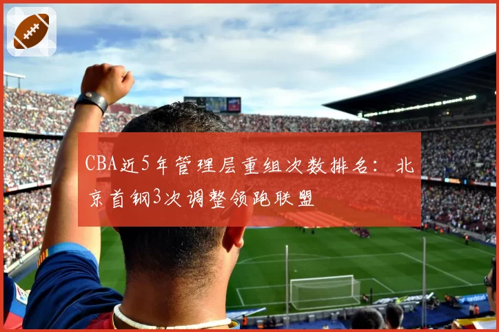 CBA近5年管理层重组次数排名：北京首钢3次调整领跑联盟