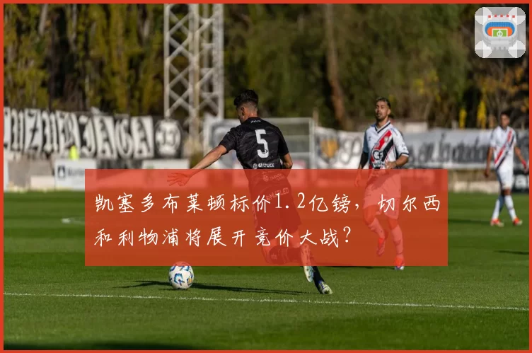 凯塞多布莱顿标价1.2亿镑,切尔西和利物浦将展开竞价大战?