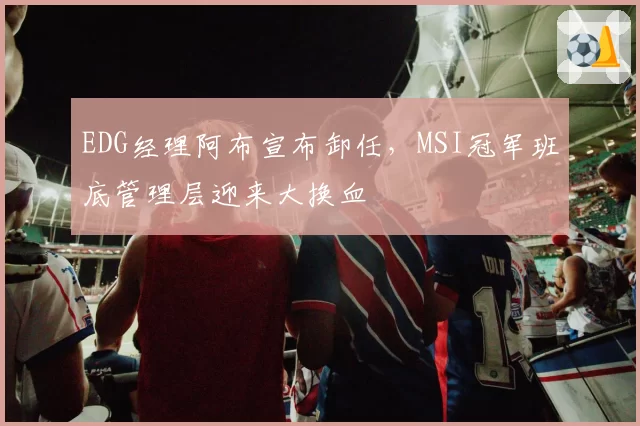 EDG经理阿布宣布卸任,MSI冠军班底管理层迎来大换血
