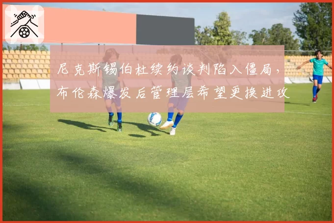 尼克斯锡伯杜续约谈判陷入僵局,布伦森爆发后管理层希望更换进攻型教练?