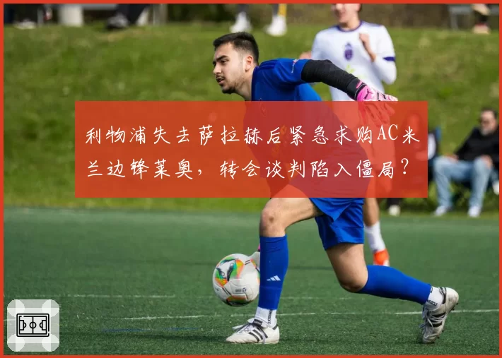 利物浦失去萨拉赫后紧急求购AC米兰边锋莱奥，转会谈判陷入僵局？