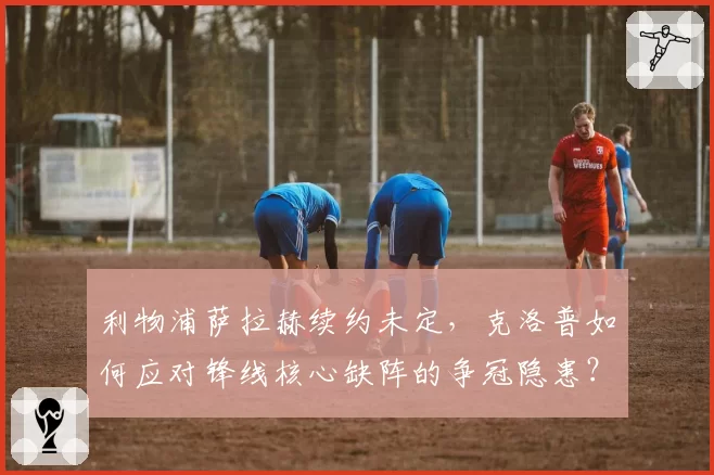 利物浦萨拉赫续约未定，克洛普如何应对锋线核心缺阵的争冠隐患？