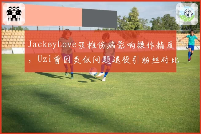 JackeyLove颈椎伤病影响操作精度，Uzi曾因类似问题退役引粉丝对比