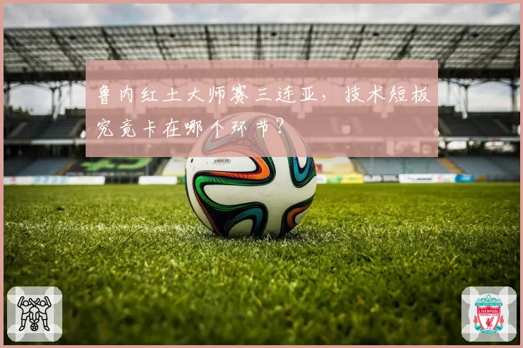 鲁内红土大师赛三连亚，技术短板究竟卡在哪个环节？