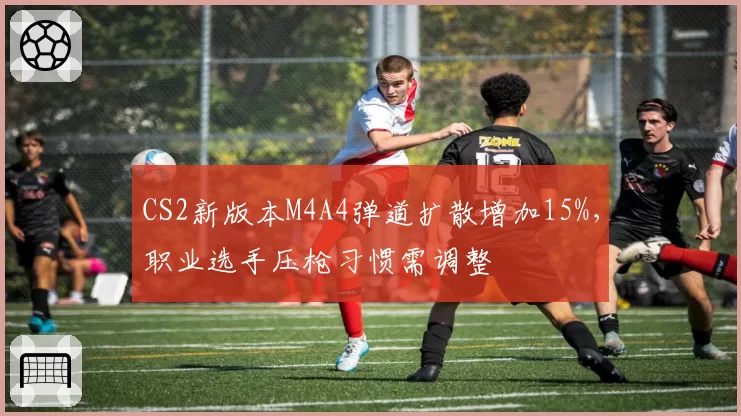 CS2新版本M4A4弹道扩散增加15%,职业选手压枪习惯需调整