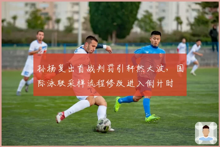 孙杨复出首战判罚引轩然大波，国际泳联采样流程修改进入倒计时
