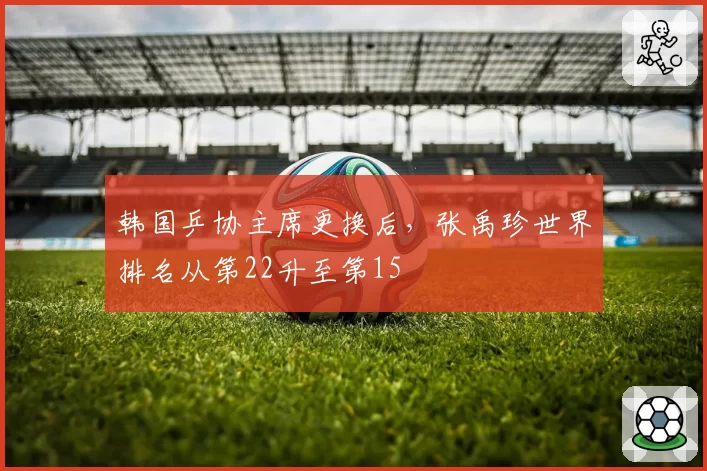 韩国乒协主席更换后，张禹珍世界排名从第22升至第15