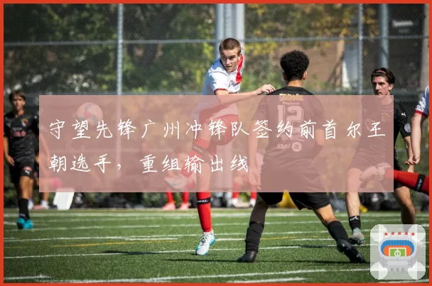 守望先锋广州冲锋队签约前首尔王朝选手，重组输出线