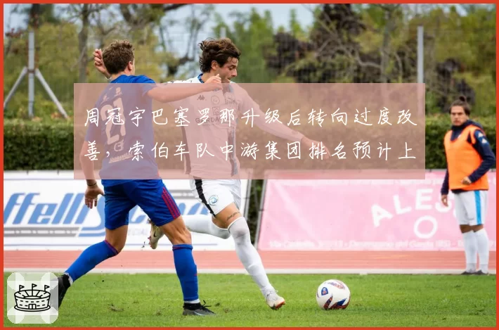周冠宇巴塞罗那升级后转向过度改善，索伯车队中游集团排名预计上升两位？