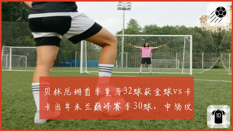 贝林厄姆首季皇马32球获金球vs卡卡当年米兰巅峰赛季30球,中场攻击手爆发力历史对比