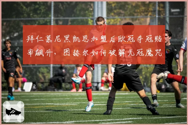 拜仁慕尼黑凯恩加盟后欧冠夺冠赔率飙升，图赫尔如何破解无冠魔咒？