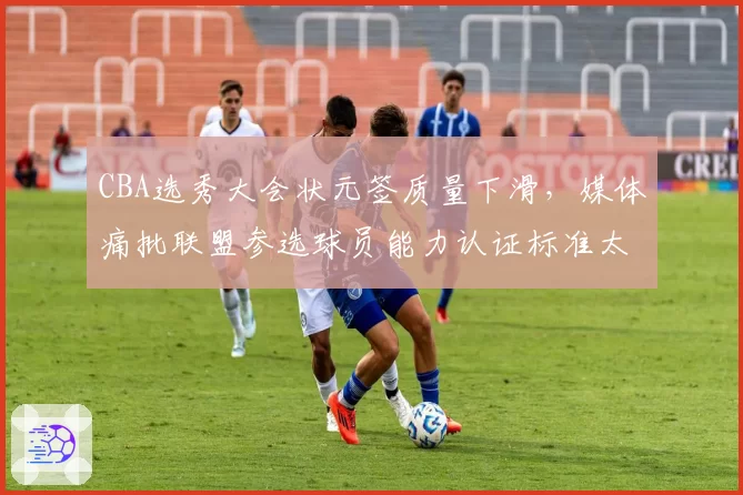 CBA选秀大会状元签质量下滑，媒体痛批联盟参选球员能力认证标准太低