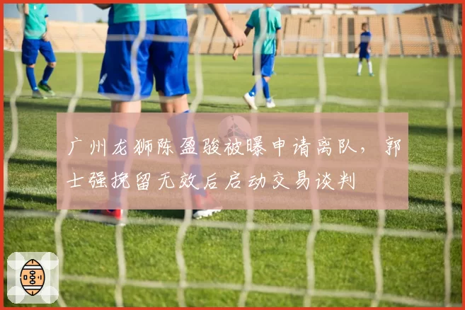 广州龙狮陈盈骏被曝申请离队,郭士强挽留无效后启动交易谈判
