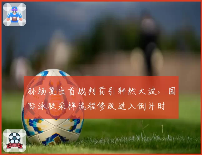 孙杨复出首战判罚引轩然大波，国际泳联采样流程修改进入倒计时