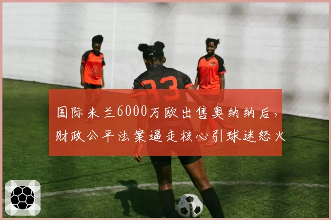 国际米兰6000万欧出售奥纳纳后,财政公平法案逼走核心引球迷怒火